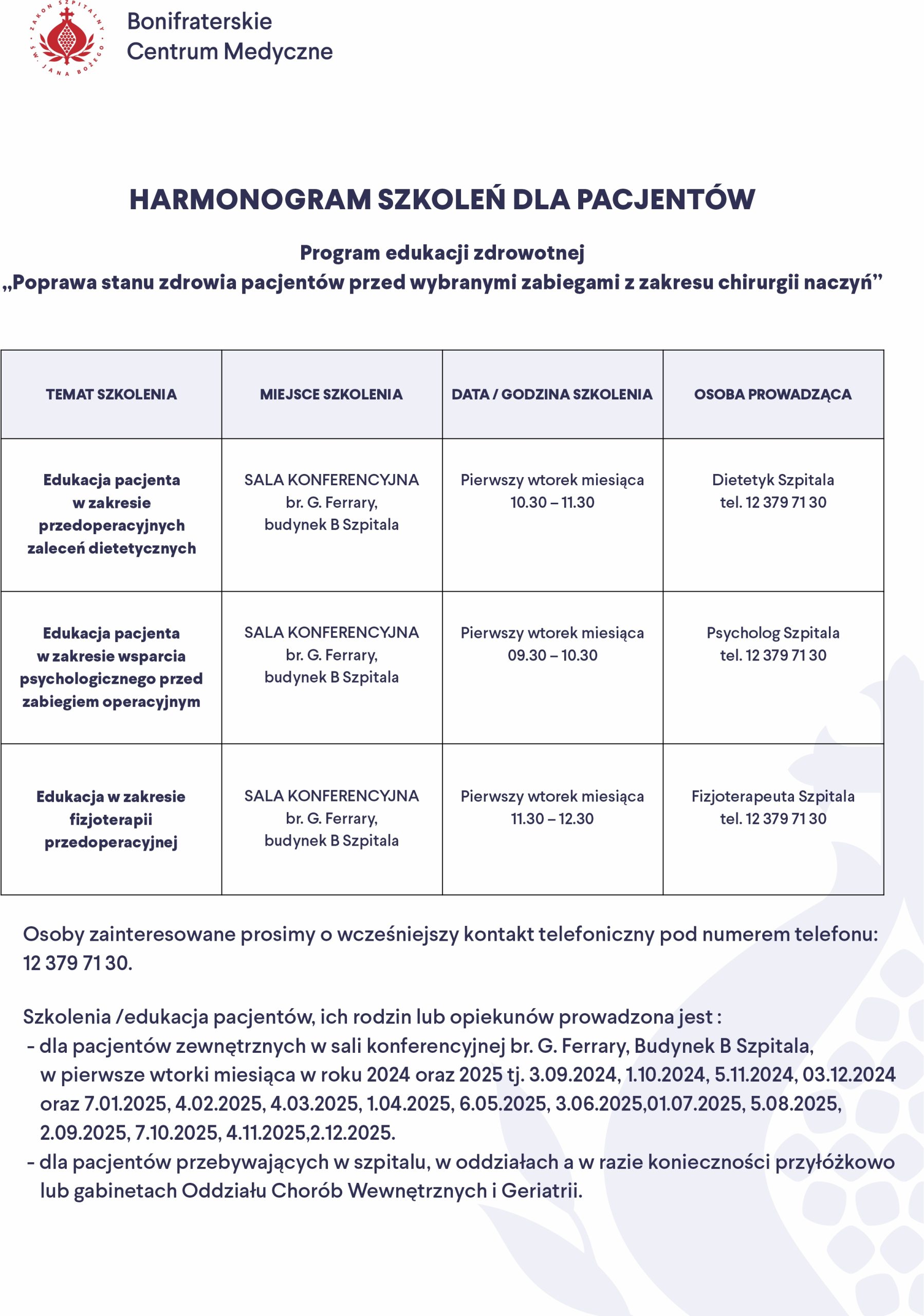 Bonifraterskie Centrum Medyczne HARMONOGRAM SZKOLEŃ DLA PACJENTÓW Program edukacji zdrowotnej „Poprawa stanu zdrowia pacjentów przed wybranymi zabiegami z zakresu chirurgii naczyń” Temat szkolenia: Edukacja pacjenta w zakresie przedoperacyjnych zaleceń dietetycznych Miejsce szkolenia: SALA KONFERENCYJNA br. G. Ferrary, budynek B Szpitala Data/Godzina szkolenia: Pierwszy wtorek miesiąca, 10:30 – 11:30 Osoba prowadząca: Dietetyk Szpitala, tel. 12 379 71 30 Temat szkolenia: Edukacja pacjenta w zakresie wsparcia psychologicznego przed zabiegiem operacyjnym Miejsce szkolenia: SALA KONFERENCYJNA br. G. Ferrary, budynek B Szpitala Data/Godzina szkolenia: Pierwszy wtorek miesiąca, 09:30 – 10:30 Osoba prowadząca: Psycholog Szpitala, tel. 12 379 71 30 Temat szkolenia: Edukacja w zakresie fizjoterapii przedoperacyjnej Miejsce szkolenia: SALA KONFERENCYJNA br. G. Ferrary, budynek B Szpitala Data/Godzina szkolenia: Pierwszy wtorek miesiąca, 11:30 – 12:30 Osoba prowadząca: Fizjoterapeuta Szpitala, tel. 12 379 71 30 Osoby zainteresowane prosimy o wcześniejszy kontakt telefoniczny pod numerem: tel. 12 379 71 30 Szkolenia/edukacja pacjentów, ich rodzin lub opiekunów prowadzona jest: dla pacjentów zewnętrznych w sali konferencyjnej br. G. Ferrary, Budynek B Szpitala, w pierwsze wtorki miesiąca w roku 2024 oraz 2025 tj.: 3.09.2024, 1.10.2024, 5.11.2024, 3.12.2024 oraz 7.01.2025, 4.02.2025, 4.03.2025, 1.04.2025, 6.05.2025, 3.06.2025, 1.07.2025, 5.08.2025, 2.09.2025, 7.10.2025, 4.11.2025, 2.12.2025. dla pacjentów przebywających w szpitalu, w oddziałach a w razie konieczności przyłóżkowo lub gabinetach Oddziału Chorób Wewnętrznych i Geriatrii