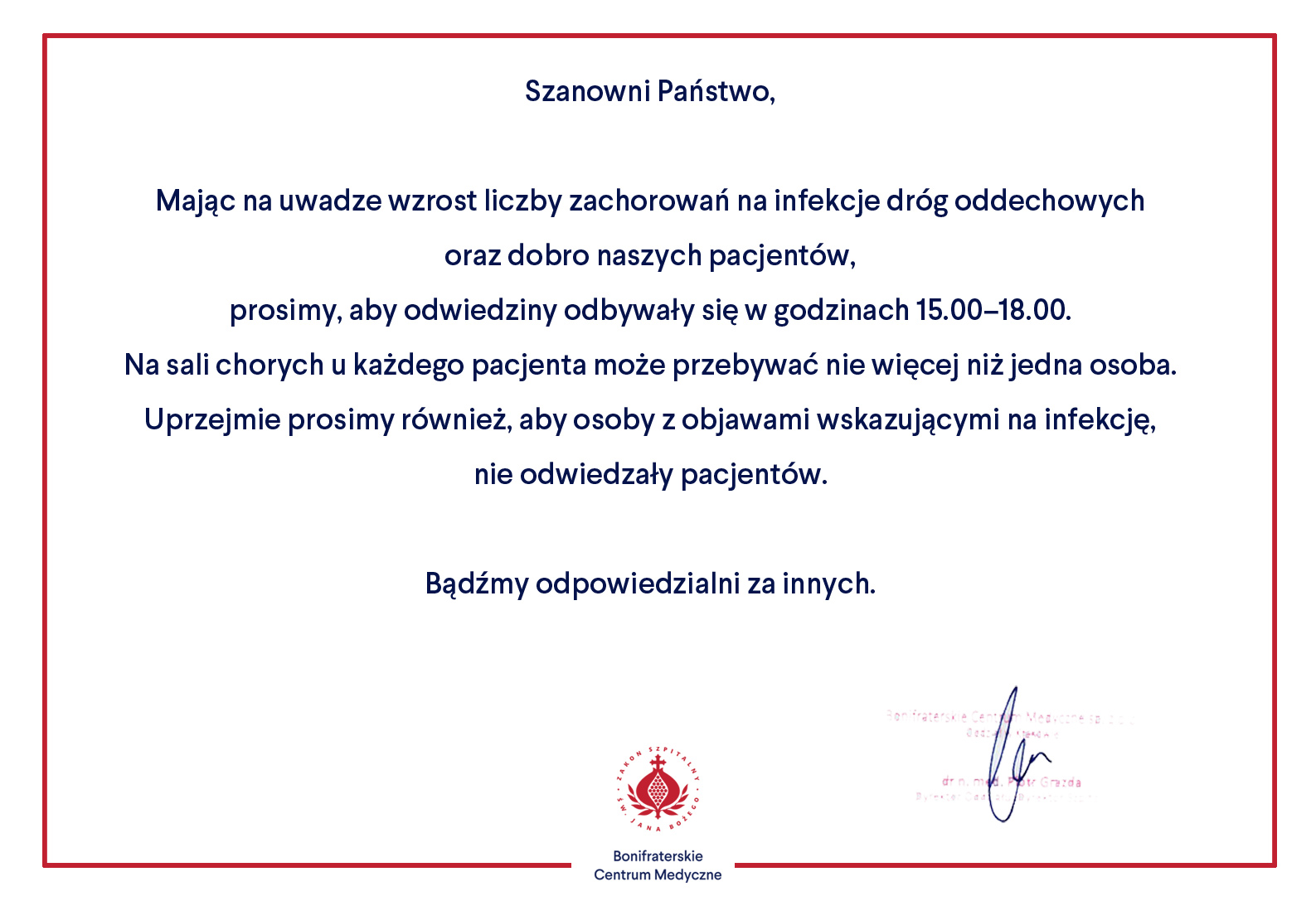 Grafika przedstawia oficjalny komunikat Bonifraterskiego Centrum Medycznego, skierowany do odwiedzających pacjentów. Dokument zawiera informacje o zmianach zasad odwiedzin z powodu wzrostu liczby zachorowań na infekcje dróg oddechowych. Tekst komunikatu brzmi: Szanowni Państwo, Mając na uwadze wzrost liczby zachorowań na infekcje dróg oddechowych oraz dobro naszych pacjentów, prosimy, aby odwiedziny odbywały się w godzinach 15.00–18.00. Na sali chorych u każdego pacjenta może przebywać nie więcej niż jedna osoba. Uprzejmie prosimy również, aby osoby z objawami wskazującymi na infekcję, nie odwiedzały pacjentów. Bądźmy odpowiedzialni za innych. Na dole znajduje się logo Bonifraterskiego Centrum Medycznego, a także podpis dr. n. med. Piotra Grzendy, dyrektora szpitala. Całość jest otoczona prostokątną, czerwoną ramką.