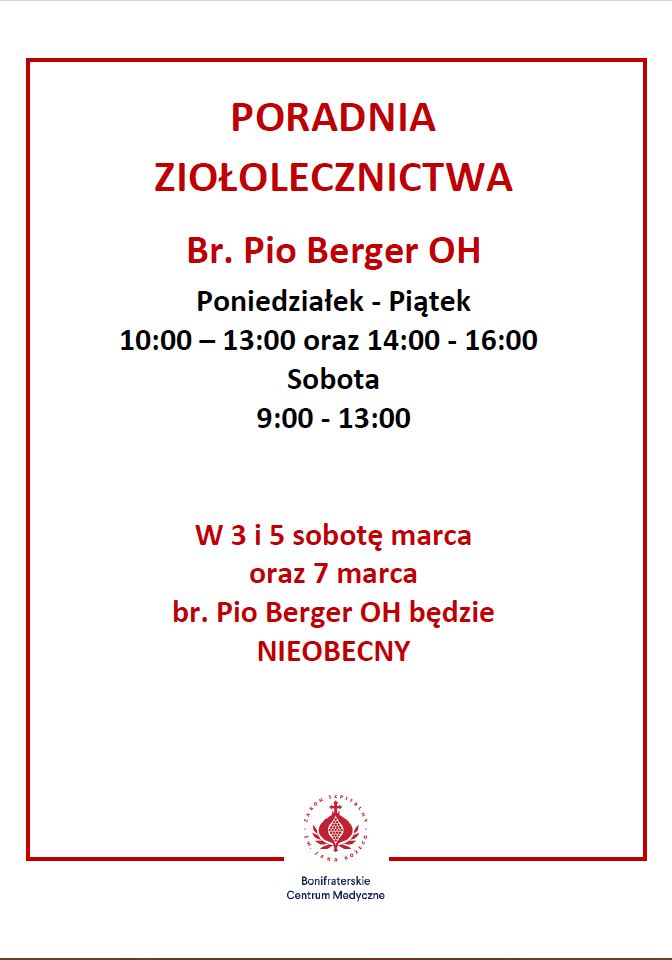 Ogłoszenie Poradni Ziołolecznictwa Br. Pio Berger OH Grafika informacyjna przedstawiająca godziny otwarcia Poradni Ziołolecznictwa prowadzonej przez brata Pio Bergera OH w Bonifraterskim Centrum Medycznym. Na białym tle, w ramce z czerwonym obramowaniem, widnieje nagłówek w kolorze czerwonym: "PORADNIA ZIOŁOLECZNICTWA", a poniżej imię i nazwisko specjalisty: "Br. Pio Berger OH". Godziny otwarcia podane są w czarnym tekście: Poniedziałek - Piątek: 10:00 – 13:00 oraz 14:00 - 16:00 Sobota: 9:00 - 13:00 Pod godzinami pracy znajduje się ważna informacja zapisana czerwonym tekstem: "W 3 i 5 sobotę marca oraz 7 marca br. Pio Berger OH będzie NIEOBECNY". Na dole znajduje się logo Bonifraterskiego Centrum Medycznego – czerwony znak krzyża z otaczającym go napisem – oraz nazwa placówki zapisana w czarnym kolorze