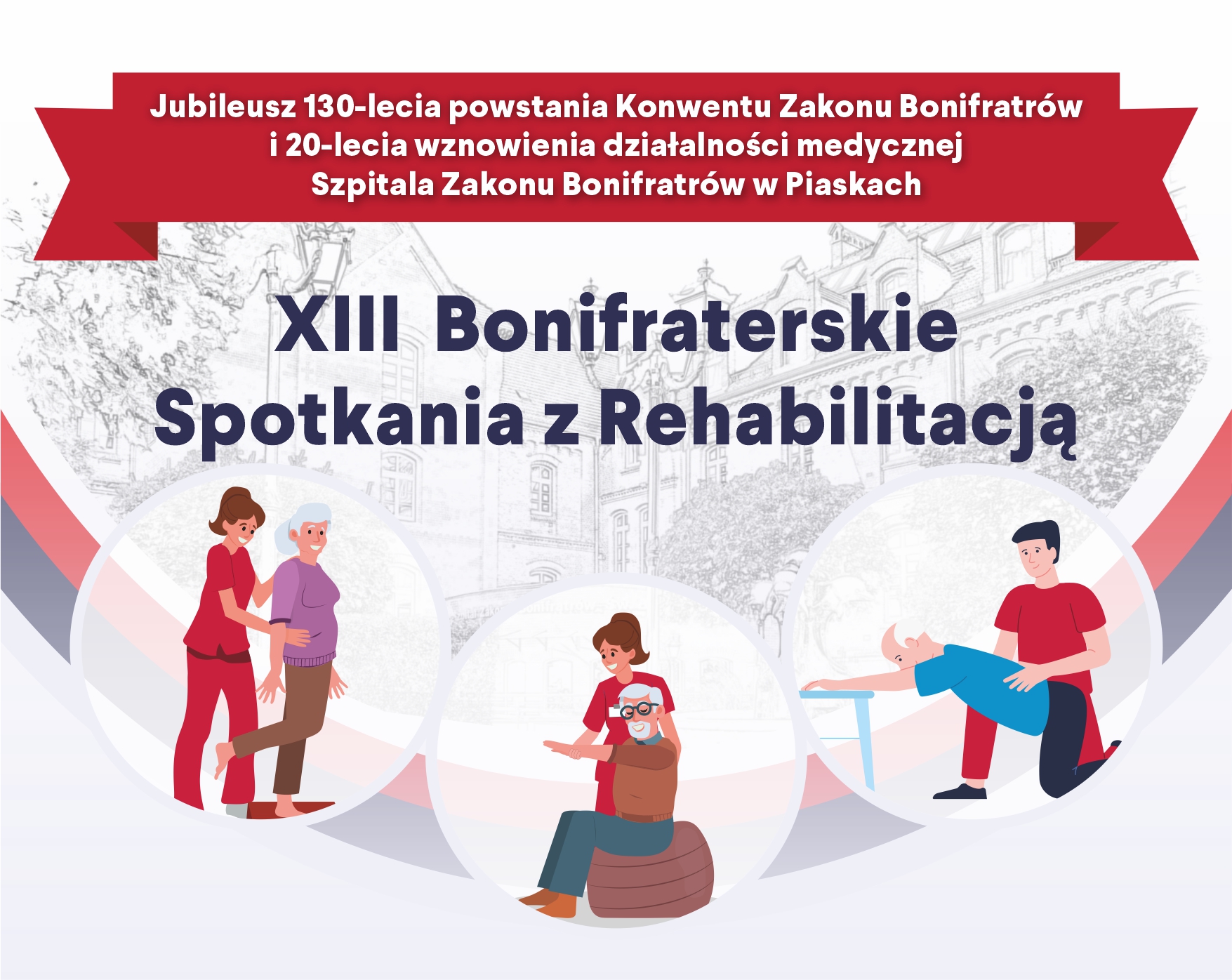 Grafika promująca XIII Bonifraterskie Spotkania z Rehabilitacją z okazji jubileuszu 130-lecia powstania Konwentu Zakonu Bonifratrów i 20-lecia wznowienia działalności medycznej Szpitala Bonifratrów w Piaskach. W górnej części widoczna jest czerwona wstęga z tekstem informującym o jubileuszu. Centralnie umieszczony jest tytuł wydarzenia. W tle – szkic architektoniczny przedstawiający budynek szpitala. Na dole grafiki znajdują się trzy ilustracje symbolizujące rehabilitację: terapeuta pomagający starszej kobiecie w ćwiczeniach równowagi, opiekunka wspierająca mężczyznę na piłce gimnastycznej oraz rehabilitant asekurujący starszego mężczyznę podczas ćwiczenia z poręczą