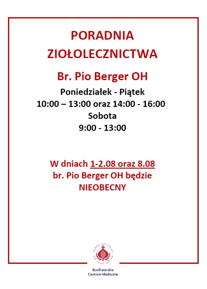 Na białym tle, otoczonym cienką czerwoną ramką, znajduje się informacja o godzinach otwarcia Poradni Ziołolecznictwa prowadzonej przez brata Pio Bergera OH w Bonifraterskim Centrum Medycznym. W centralnej części dużym czerwonym fontem umieszczony jest nagłówek: „PORADNIA ZIOŁOLECZNICTWA Br. Pio Berger OH”. Pod spodem, czarnym drukiem wypisane są godziny otwarcia: „Poniedziałek – Piątek 10:00 – 13:00 oraz 14:00 – 16:00 Sobota 9:00 – 13:00”. Poniżej, w czerwonym kolorze, znajduje się informacja o nieobecności: „W dniach 1-2.08 oraz 8.08 br. Pio Berger OH będzie NIEOBECNY”. Na samym dole umieszczono czerwone logo Bonifraterskiego Centrum Medycznego oraz jego nazwę