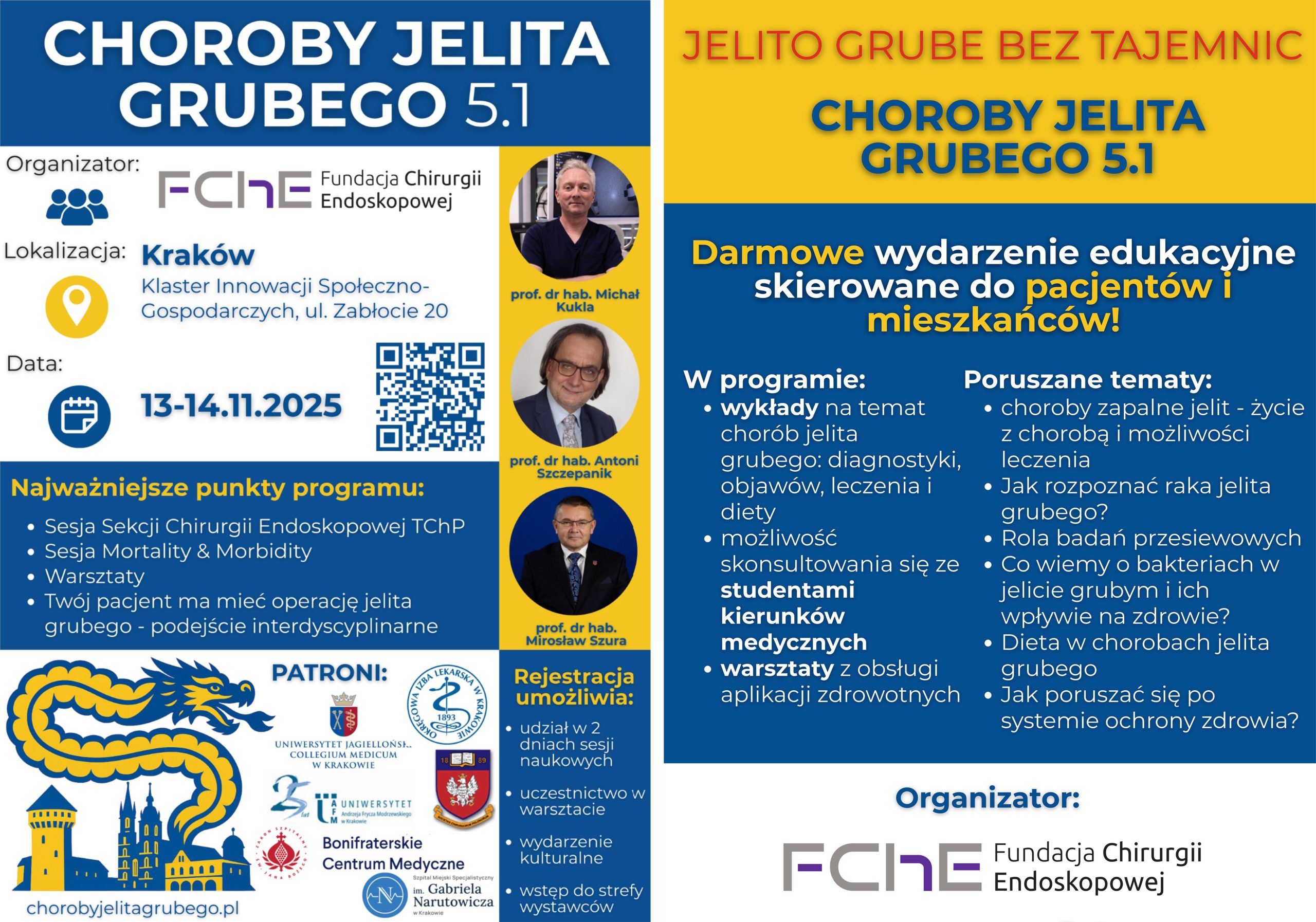 Plakat informacyjny wydarzenia naukowego „Choroby Jelita Grubego 5.1”, organizowanego przez Fundację Chirurgii Endoskopowej w dniach 13–14 listopada 2025 roku w Krakowie, w Klastrze Innowacji Społeczno-Gospodarczych przy ul. Zabłocie 20. Na plakacie przedstawiono program i główne punkty spotkania, m.in. sesję Sekcji Chirurgii Endoskopowej, sesję Mortality & Morbidity oraz warsztaty interdyscyplinarne. W dolnej części grafiki widoczne są logotypy patronów wydarzenia, w tym Bonifraterskiego Centrum Medycznego, Uniwersytetu Jagiellońskiego Collegium Medicum, Polskiego Towarzystwa Chirurgów Polskich i innych instytucji. Po prawej stronie znajdują się zdjęcia wykładowców – prof. dr hab. Michała Kukli, prof. dr hab. Antoniego Szczepanika i prof. dr hab. Mirosława Szury