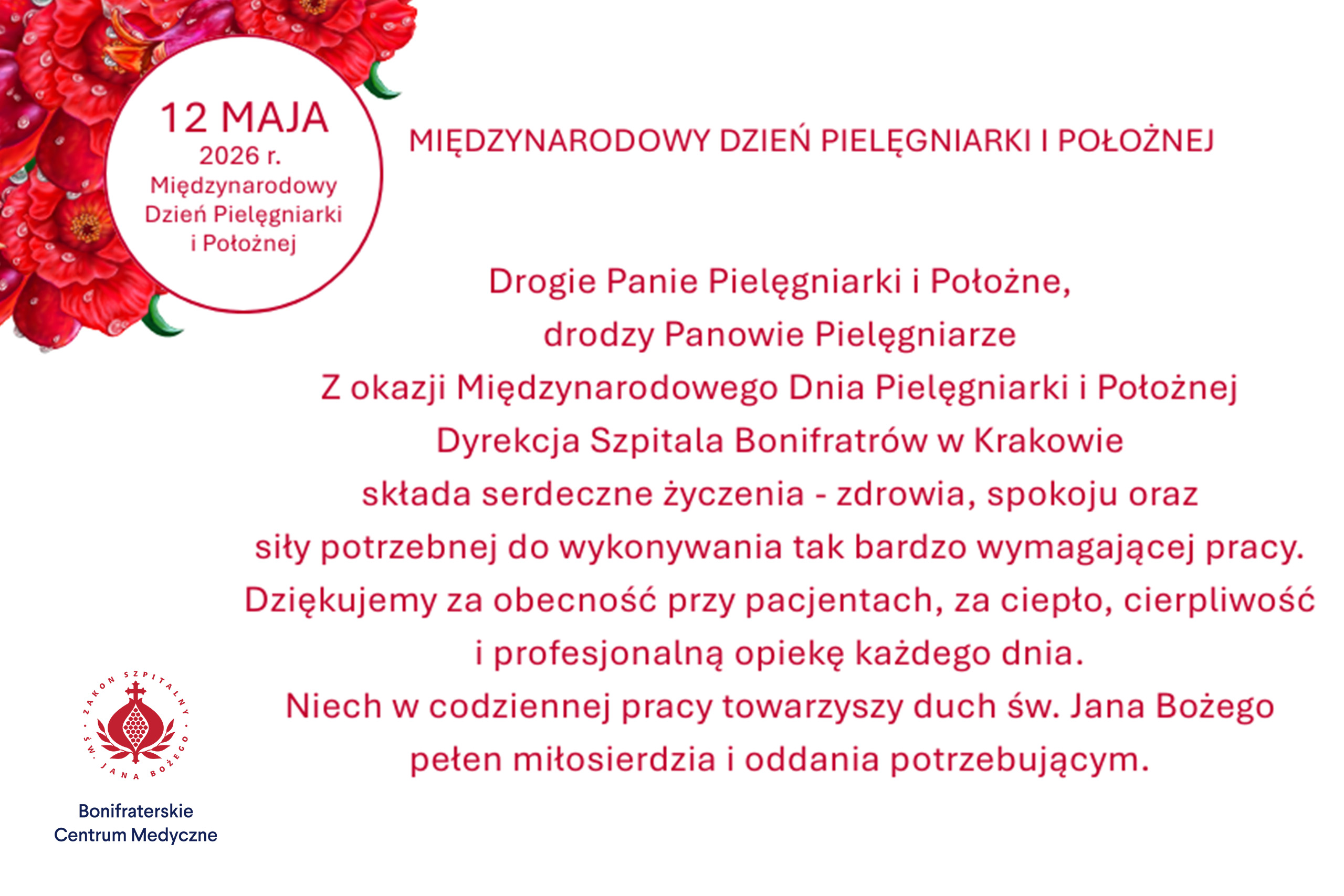Grafika z życzeniami z okazji Międzynarodowego Dnia Pielęgniarki i Położnej. Na jasnym tle umieszczono czerwony tekst oraz dekoracyjne czerwone kwiaty w lewym górnym rogu. W okrągłym polu znajduje się napis: „12 maja 2026 r. Międzynarodowy Dzień Pielęgniarki i Położnej”. Po prawej stronie widnieje tytuł: „Międzynarodowy Dzień Pielęgniarki i Położnej”. Poniżej zamieszczono życzenia Dyrekcji Szpitala Bonifratrów w Krakowie skierowane do pielęgniarek, pielęgniarzy i położnych, z podziękowaniami za codzienną opiekę nad pacjentami, ciepło, cierpliwość i profesjonalizm oraz życzeniami zdrowia, spokoju i siły w pracy. Na dole znajduje się odniesienie do ducha św. Jana Bożego, pełnego miłosierdzia i oddania potrzebującym. W lewym dolnym rogu umieszczono logo Bonifraterskiego Centrum Medycznego oraz Szpitala św. Jana Bożego