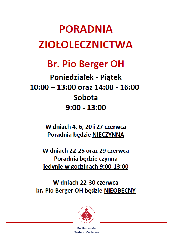 Plakat informacyjny Bonifraterskiego Centrum Medycznego dotyczący godzin pracy Poradni Ziołolecznictwa prowadzonej przez brata Pio Bergera OH. Na jasnoszarym tle, w czerwonej ramce, znajduje się czerwony nagłówek: „PORADNIA ZIOŁOLECZNICTWA”. Poniżej podano nazwisko prowadzącego: „Br. Pio Berger OH”. Godziny otwarcia poradni: od poniedziałku do piątku: 10:00–13:00 oraz 14:00–16:00, w soboty: 9:00–13:00. Dalej zamieszczono informacje o zmianach w funkcjonowaniu poradni: w dniach 4, 6, 20 i 27 czerwca poradnia będzie nieczynna, w dniach 22–25 czerwca oraz 29 czerwca poradnia będzie czynna wyłącznie w godzinach 9:00–13:00, w dniach 22–30 czerwca brat Pio Berger OH będzie nieobecny. Na dole plakatu znajduje się logo Bonifraterskiego Centrum Medycznego wraz z nazwą placówki