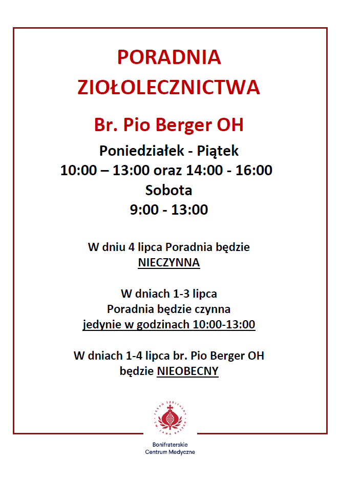 Grafika informacyjna Bonifraterskiego Centrum Medycznego na białym tle, otoczona cienką czerwoną ramką. W górnej części znajduje się czerwony, wyśrodkowany nagłówek: „PORADNIA ZIOŁOLECZNICTWA”. Poniżej czerwonym kolorem widnieje napis: „Br. Pio Berger OH”. Dalej podane są godziny otwarcia poradni: Poniedziałek – Piątek: 10:00–13:00 oraz 14:00–16:00. Sobota: 9:00–13:00. W środkowej części grafiki zamieszczono komunikaty organizacyjne: „W dniu 4 lipca Poradnia będzie NIECZYNNA.” „W dniach 1–3 lipca Poradnia będzie czynna jedynie w godzinach 10:00–13:00.” „W dniach 1–4 lipca br. Pio Berger OH będzie NIEOBECNY.” Na dole umieszczono czerwone logo Bonifraterskiego Centrum Medycznego oraz nazwę placówki. Grafika ma przejrzysty układ, z najważniejszymi informacjami wyróżnionymi pogrubieniem, czerwonym kolorem i podkreśleniem.