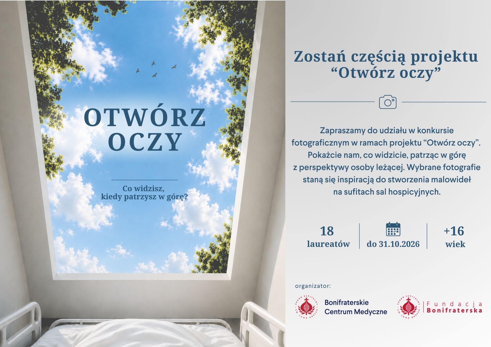 Grafika promująca projekt i konkurs fotograficzny „Otwórz oczy”, przygotowany przez Bonifraterskie Centrum Medyczne i Fundację Bonifraterską. Kompozycja podzielona jest na dwie części. Po lewej stronie widoczna jest wizualizacja sali hospicyjnej. Na dole znajduje się białe łóżko szpitalne z poduszką i kołdrą. Nad łóżkiem, na suficie, umieszczono wielkoformatowe malowidło przedstawiające błękitne niebo z białymi chmurami, otoczone koronami zielonych drzew. Na niebie lecą cztery ptaki. Centralnie umieszczono napis: „OTWÓRZ OCZY”, a poniżej pytanie: „Co widzisz, kiedy patrzysz w górę?”. Po prawej stronie, na białym tle, znajduje się treść zaproszenia do udziału w konkursie. U góry widnieje nagłówek: „Zostań częścią projektu ‘Otwórz oczy’”, oddzielony od dalszej treści poziomą linią z ikoną aparatu fotograficznego pośrodku. Poniżej zamieszczono informację: „Zapraszamy do udziału w konkursie fotograficznym w ramach projektu ‘Otwórz oczy’. Pokażcie nam, co widzicie, patrząc w górę z perspektywy osoby leżącej. Wybrane fotografie staną się inspiracją do stworzenia malowideł na sufitach sal hospicyjnych.” W dolnej części znajdują się trzy wyróżnione informacje oddzielone pionowymi liniami: „18 laureatów”, „do 31.10.2026” z ikoną kalendarza oraz „+16 wiek”, oznaczające, że konkurs jest przeznaczony dla osób powyżej 16. roku życia. Na samym dole umieszczono napis „organizator:” oraz logotypy Bonifraterskiego Centrum Medycznego i Fundacji Bonifraterskiej. Całość utrzymana jest w spokojnej kolorystyce bieli i odcieni błękitu, nawiązującej do motywu nieba i idei przynoszenia pacjentom ukojenia poprzez sztukę.